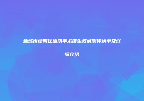 盐城市缩阴球缩阴手术医生权威测评榜单及详细介绍