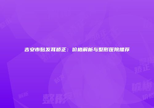 吉安市贴发耳矫正：价格解析与整形医院推荐