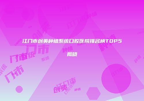 江门市创英种植系统口腔医院排名榜TOP5揭晓