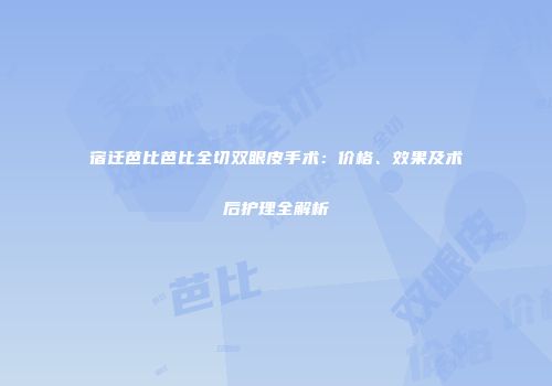 宿迁芭比芭比全切双眼皮手术：价格、效果及术后护理全解析