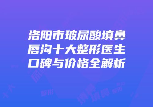 洛阳市玻尿酸填鼻唇沟十大整形医生口碑与价格全解析