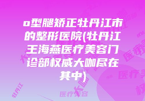 o型腿矫正牡丹江市的整形医院(牡丹江王海燕医疗美容门诊部权威大咖尽在其中)
