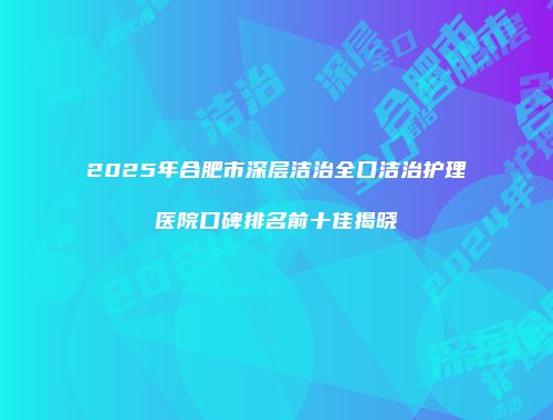 2025年合肥市深层洁治全口洁治护理医院口碑排名前十佳揭晓