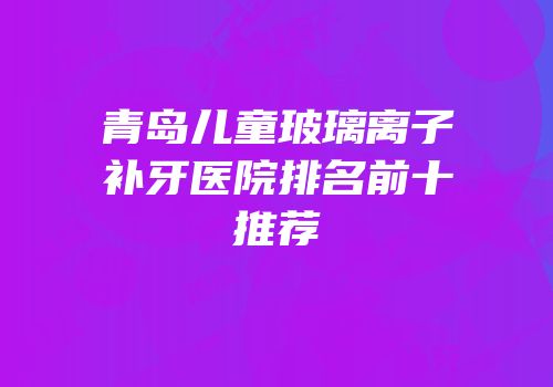 青岛儿童玻璃离子补牙医院排名前十推荐