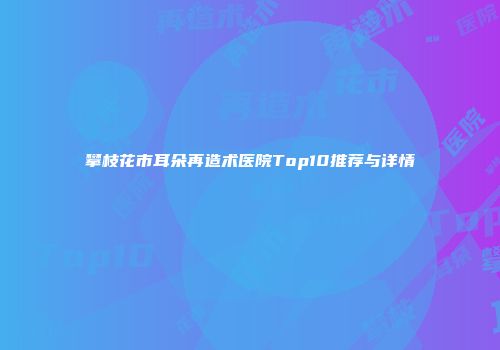 攀枝花市耳朵再造术医院Top10推荐与详情