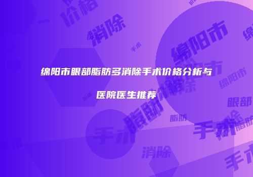 绵阳市眼部脂肪多消除手术价格分析与医院医生推荐