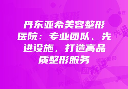 丹东亚希美容整形医院：专业团队、先进设施，打造高品质整形服务