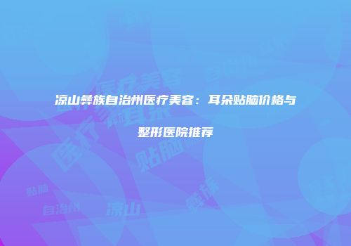 凉山彝族自治州医疗美容：耳朵贴脑价格与整形医院推荐