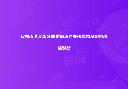 安阳市下牙齿牙龈萎缩治疗费用概览及机构价格对比