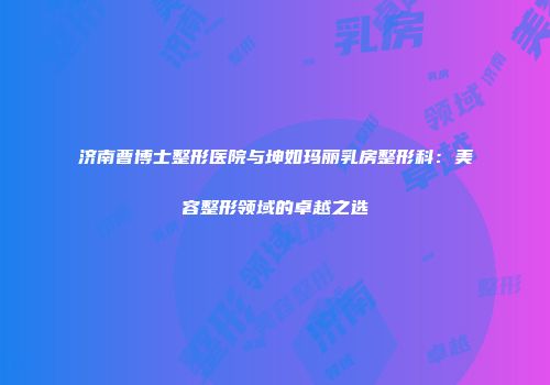 济南曹博士整形医院与坤如玛丽乳房整形科：美容整形领域的卓越之选