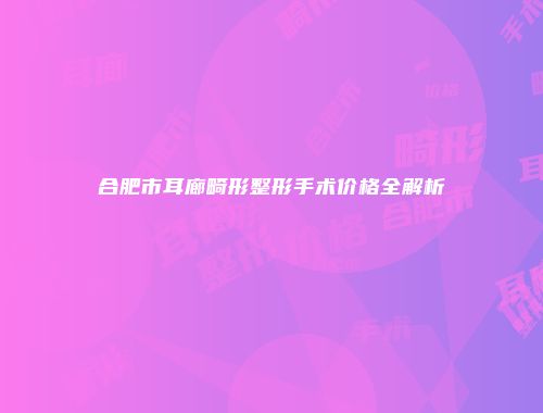 合肥市耳廊畸形整形手术价格全解析