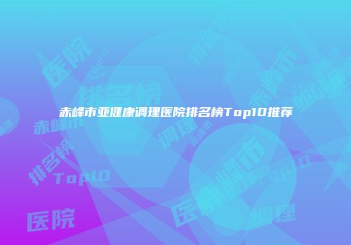 赤峰市亚健康调理医院排名榜Top10推荐