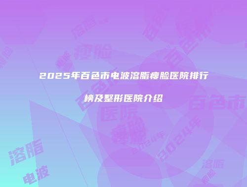 2025年百色市电波溶脂瘦脸医院排行榜及整形医院介绍