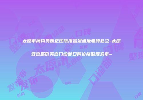 太原市鹰钩鼻矫正医院排名是当地老牌私立-太原晋容整形美容门诊部口碑价格整理发布~