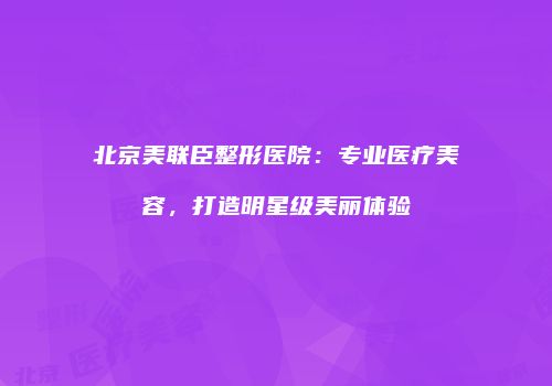 北京美联臣整形医院：专业医疗美容，打造明星级美丽体验