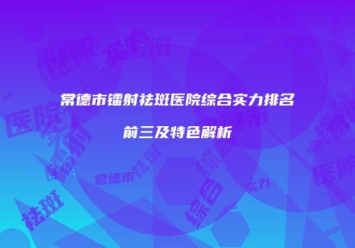 常德市镭射祛斑医院综合实力排名前三及特色解析