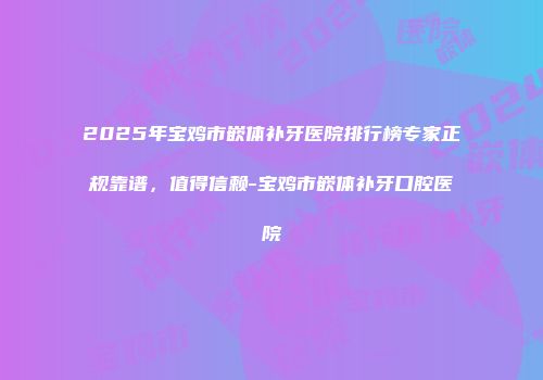 2025年宝鸡市嵌体补牙医院排行榜专家正规靠谱，值得信赖-宝鸡市嵌体补牙口腔医院