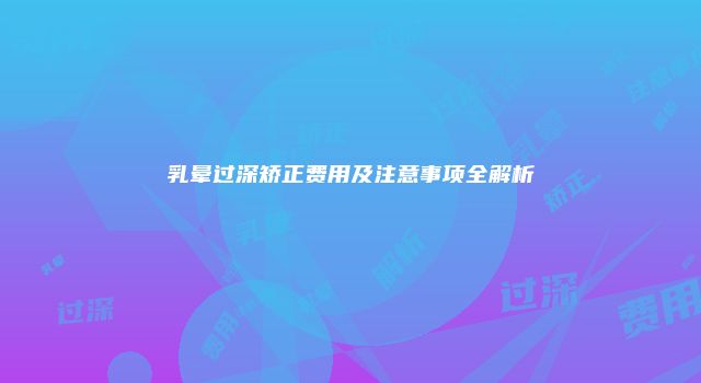 乳晕过深矫正费用及注意事项全解析