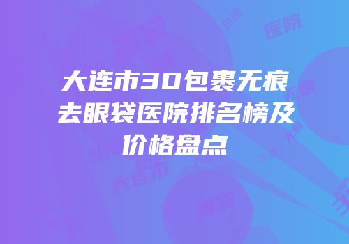 大连市3D包裹无痕去眼袋医院排名榜及价格盘点