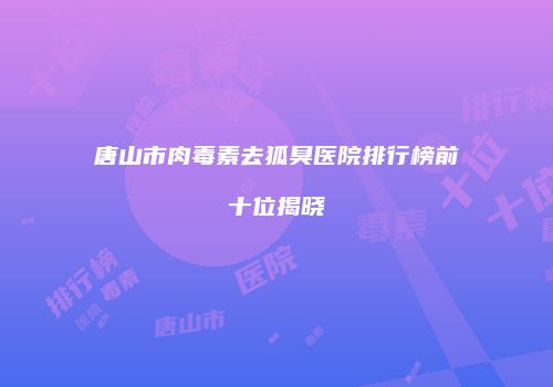 唐山市肉毒素去狐臭医院排行榜前十位揭晓
