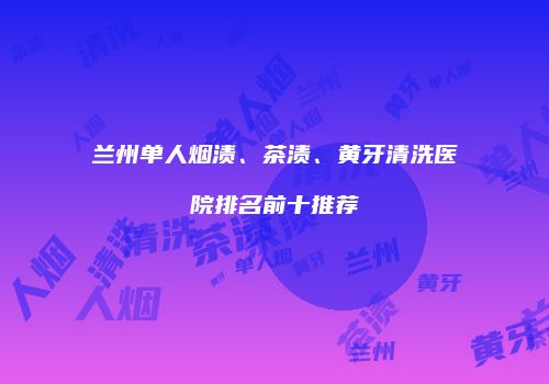 兰州单人烟渍、茶渍、黄牙清洗医院排名前十推荐