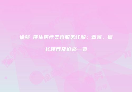 徐新鸰医生医疗美容服务详解：背景、擅长项目及价格一览
