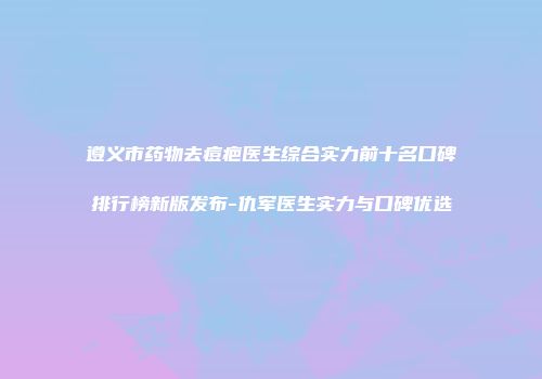 遵义市药物去痘疤医生综合实力前十名口碑排行榜新版发布-仇军医生实力与口碑优选
