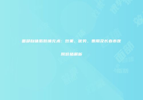 面部自体脂肪填充术：效果、优势、费用及长春市医院价格解析