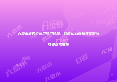 六盘水惠民京州口腔门诊部：韩国ICM种植牙案例与收费标准解析