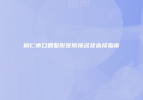 铜仁市口唇整形医院排名及选择指南