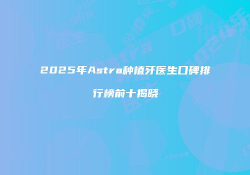 2025年Astra种植牙医生口碑排行榜前十揭晓