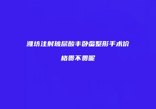 潍坊注射玻尿酸丰卧蚕整形手术价格贵不贵呢