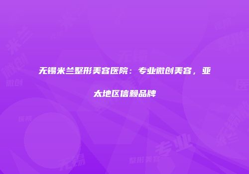 无锡米兰整形美容医院：专业微创美容，亚太地区信赖品牌