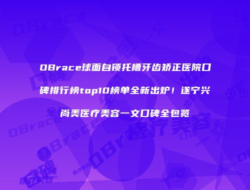 OBrace球面自锁托槽牙齿矫正医院口碑排行榜top10榜单全新出炉！遂宁兴尚美医疗美容一文口碑全包览
