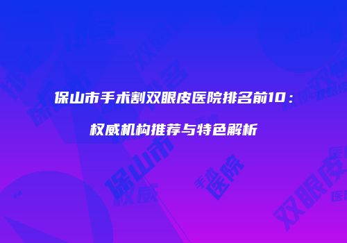 保山市手术割双眼皮医院排名前10：权威机构推荐与特色解析