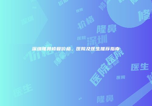深圳隆鼻修复价格、医院及医生推荐指南