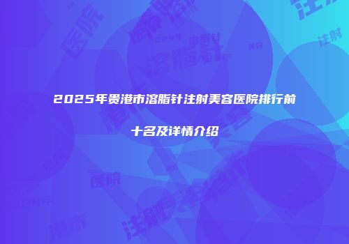 2025年贵港市溶脂针注射美容医院排行前十名及详情介绍