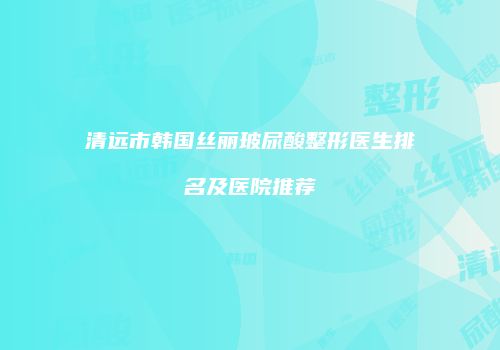 清远市韩国丝丽玻尿酸整形医生排名及医院推荐