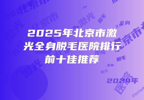 2025年北京市激光全身脱毛医院排行前十佳推荐