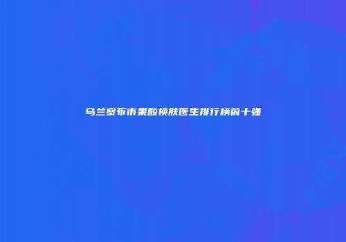 乌兰察布市果酸换肤医生排行榜前十强