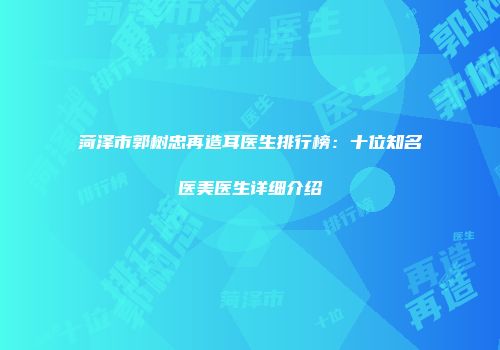 菏泽市郭树忠再造耳医生排行榜：十位知名医美医生详细介绍
