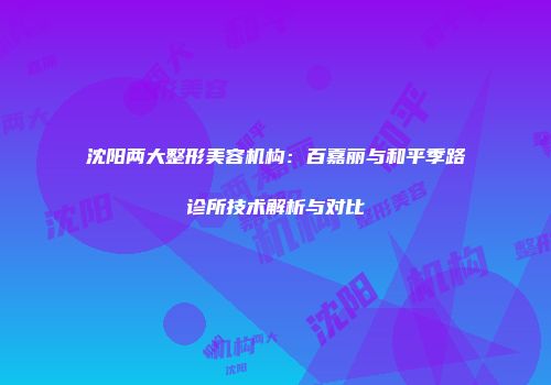 沈阳两大整形美容机构：百嘉丽与和平季路诊所技术解析与对比