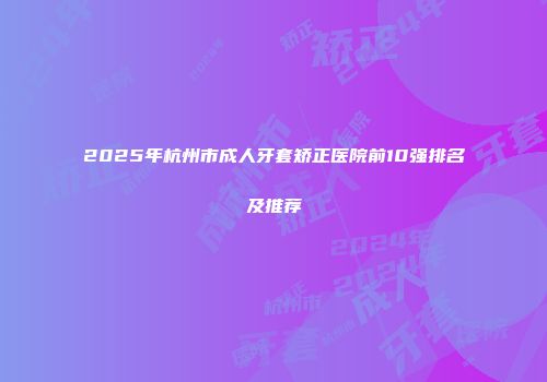 2025年杭州市成人牙套矫正医院前10强排名及推荐