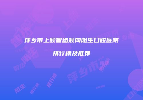 萍乡市上颌智齿颊向阻生口腔医院排行榜及推荐