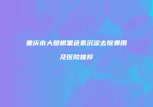 重庆市大腿根黑色素沉淀去除费用及医院推荐