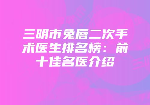 三明市兔唇二次手术医生排名榜：前十佳名医介绍