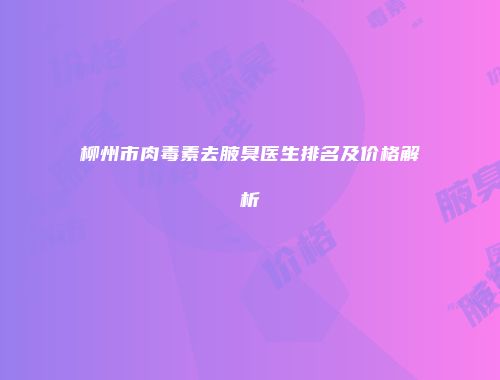 柳州市肉毒素去腋臭医生排名及价格解析