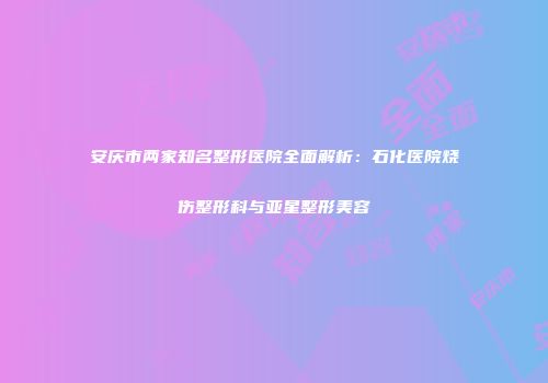 安庆市两家知名整形医院全面解析：石化医院烧伤整形科与亚星整形美容