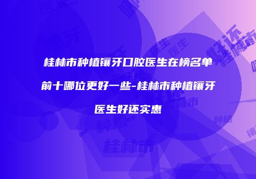 桂林市种植镶牙口腔医生在榜名单前十哪位更好一些-桂林市种植镶牙医生好还实惠