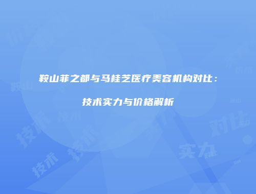 鞍山菲之都与马桂芝医疗美容机构对比：技术实力与价格解析